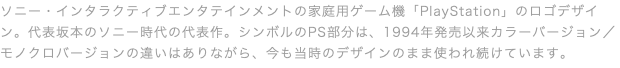 ソニー・インタラクティブエンタテインメントの家庭用ゲーム機「PlayStation」のロゴデザイン。代表坂本のソニー時代の代表作。シンボルのPS部分は、1994年発売以来カラーバージョン／モノクロバージョンの違いはありながら、今も当時のデザインのまま使われ続けています。