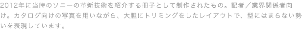 2012年に当時のソニーの革新技術を紹介する冊子として制作されたもの。記者／業界関係者向け。カタログ向けの写真を用いながら、大胆にトリミングをしたレイアウトで、型にはまらない勢いを表現しています。