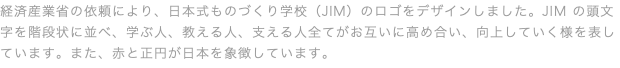 経済産業省の依頼により、日本式ものづくり学校（JIM）のロゴをデザインしました。JIM の頭⽂字を階段状に並べ、学ぶ⼈、教える⼈、⽀える⼈全てがお互いに⾼め合い、向上していく様を表しています。また、⾚と正円が⽇本を象徴しています。
