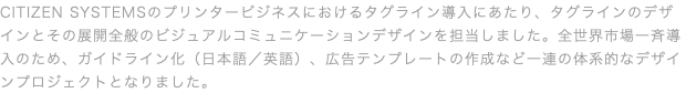 CITIZEN SYSTEMSのプリンタービジネスにおけるタグライン導入にあたり、タグラインのデザインとその展開全般のビジュアルコミュニケーションデザインを担当しました。全世界市場一斉導入のため、ガイドライン化（日本語／英語）、広告テンプレートの作成など一連の体系的なデザインプロジェクトとなりました。