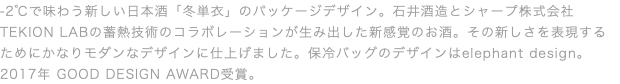 -2℃で味わう新しい日本酒「冬単衣」のパッケージデザイン。石井酒造とシャープ株式会社TEKION LABの蓄熱技術のコラボレーションが生み出した新感覚のお酒。その新しさを表現するためにかなりモダンなデザインに仕上げました。保冷バッグのデザインはelephant design。2017年 GOOD DESIGN AWARD受賞。